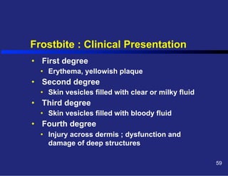 Frostbite : Clinical Presentation
•  First degree
•  Erythema, yellowish plaque

•  Second degree
•  Skin vesicles filled with clear or milky fluid

•  Third degree
•  Skin vesicles filled with bloody fluid

•  Fourth degree
•  Injury across dermis ; dysfunction and
damage of deep structures
59

 