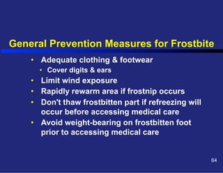 General Prevention Measures for Frostbite
•  Adequate clothing & footwear
•  Cover digits & ears

•  Limit wind exposure
•  Rapidly rewarm area if frostnip occurs
•  Don't thaw frostbitten part if refreezing will
occur before accessing medical care
•  Avoid weight-bearing on frostbitten foot
prior to accessing medical care

64

 