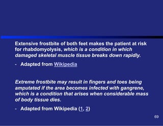 Extensive frostbite of both feet makes the patient at risk
for rhabdomyolysis, which is a condition in which
damaged skeletal muscle tissue breaks down rapidly.
-  Adapted from Wikipedia
Extreme frostbite may result in fingers and toes being
amputated if the area becomes infected with gangrene,
which is a condition that arises when considerable mass
of body tissue dies.
-  Adapted from Wikipedia (1, 2)
69

 