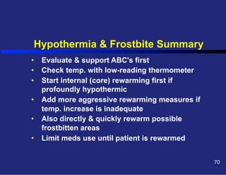 Hypothermia & Frostbite Summary
•  Evaluate & support ABC's first
•  Check temp. with low-reading thermometer
•  Start internal (core) rewarming first if
profoundly hypothermic
•  Add more aggressive rewarming measures if
temp. increase is inadequate
•  Also directly & quickly rewarm possible
frostbitten areas
•  Limit meds use until patient is rewarmed
70

 