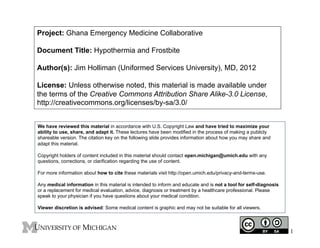 Project: Ghana Emergency Medicine Collaborative
Document Title: Hypothermia and Frostbite
Author(s): Jim Holliman (Uniformed Services University), MD, 2012
License: Unless otherwise noted, this material is made available under
the terms of the Creative Commons Attribution Share Alike-3.0 License,
http://creativecommons.org/licenses/by-sa/3.0/
We have reviewed this material in accordance with U.S. Copyright Law and have tried to maximize your
ability to use, share, and adapt it. These lectures have been modified in the process of making a publicly
shareable version. The citation key on the following slide provides information about how you may share and
adapt this material.
Copyright holders of content included in this material should contact open.michigan@umich.edu with any
questions, corrections, or clarification regarding the use of content.
For more information about how to cite these materials visit http://open.umich.edu/privacy-and-terms-use.
Any medical information in this material is intended to inform and educate and is not a tool for self-diagnosis
or a replacement for medical evaluation, advice, diagnosis or treatment by a healthcare professional. Please
speak to your physician if you have questions about your medical condition.
Viewer discretion is advised: Some medical content is graphic and may not be suitable for all viewers.

1

 