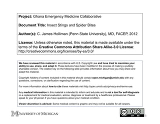 Project: Ghana Emergency Medicine Collaborative
Document Title: Insect Stings and Spider Bites
Author(s): C. James Holliman (Penn State University), MD, FACEP, 2012
License: Unless otherwise noted, this material is made available under the
terms of the Creative Commons Attribution Share Alike-3.0 License:
http://creativecommons.org/licenses/by-sa/3.0/
We have reviewed this material in accordance with U.S. Copyright Law and have tried to maximize your
ability to use, share, and adapt it. These lectures have been modified in the process of making a publicly
shareable version. The citation key on the following slide provides information about how you may share and
adapt this material.
Copyright holders of content included in this material should contact open.michigan@umich.edu with any
questions, corrections, or clarification regarding the use of content.
For more information about how to cite these materials visit http://open.umich.edu/privacy-and-terms-use.
Any medical information in this material is intended to inform and educate and is not a tool for self-diagnosis
or a replacement for medical evaluation, advice, diagnosis or treatment by a healthcare professional. Please
speak to your physician if you have questions about your medical condition.
Viewer discretion is advised: Some medical content is graphic and may not be suitable for all viewers.

1

 