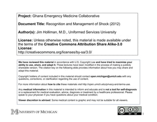 Project: Ghana Emergency Medicine Collaborative
Document Title: Recognition and Management of Shock (2012)
Author(s): Jim Holliman, M.D., Uniformed Services University
License: Unless otherwise noted, this material is made available under
the terms of the Creative Commons Attribution Share Alike-3.0
License:
http://creativecommons.org/licenses/by-sa/3.0/
We have reviewed this material in accordance with U.S. Copyright Law and have tried to maximize your
ability to use, share, and adapt it. These lectures have been modified in the process of making a publicly
shareable version. The citation key on the following slide provides information about how you may share and
adapt this material.
Copyright holders of content included in this material should contact open.michigan@umich.edu with any
questions, corrections, or clarification regarding the use of content.
For more information about how to cite these materials visit http://open.umich.edu/privacy-and-terms-use.
Any medical information in this material is intended to inform and educate and is not a tool for self-diagnosis
or a replacement for medical evaluation, advice, diagnosis or treatment by a healthcare professional. Please
speak to your physician if you have questions about your medical condition.
Viewer discretion is advised: Some medical content is graphic and may not be suitable for all viewers.

1

 