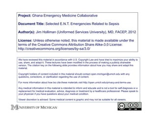 Project: Ghana Emergency Medicine Collaborative
Document Title: Selected E.N.T. Emergencies Related to Sepsis
Author(s): Jim Holliman (Uniformed Services University), MD, FACEP, 2012
License: Unless otherwise noted, this material is made available under the
terms of the Creative Commons Attribution Share Alike-3.0 License:
http://creativecommons.org/licenses/by-sa/3.0/
We have reviewed this material in accordance with U.S. Copyright Law and have tried to maximize your ability to
use, share, and adapt it. These lectures have been modified in the process of making a publicly shareable
version. The citation key on the following slide provides information about how you may share and adapt this
material.
Copyright holders of content included in this material should contact open.michigan@umich.edu with any
questions, corrections, or clarification regarding the use of content.
For more information about how txo cite these materials visit http://open.umich.edu/privacy-and-terms-use.
Any medical information in this material is intended to inform and educate and is not a tool for self-diagnosis or a
replacement for medical evaluation, advice, diagnosis or treatment by a healthcare professional. Please speak to
your physician if you have questions about your medical condition.
Viewer discretion is advised: Some medical content is graphic and may not be suitable for all viewers.

1
	


 