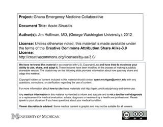 Project: Ghana Emergency Medicine Collaborative
Document Title: Acute Sinusitis
Author(s): Jim Holliman, MD, (George Washington University), 2012
License: Unless otherwise noted, this material is made available under
the terms of the Creative Commons Attribution Share Alike-3.0
License:
http://creativecommons.org/licenses/by-sa/3.0/
We have reviewed this material in accordance with U.S. Copyright Law and have tried to maximize your
ability to use, share, and adapt it. These lectures have been modified in the process of making a publicly
shareable version. The citation key on the following slide provides information about how you may share and
adapt this material.
Copyright holders of content included in this material should contact open.michigan@umich.edu with any
questions, corrections, or clarification regarding the use of content.
For more information about how to cite these materials visit http://open.umich.edu/privacy-and-terms-use.
Any medical information in this material is intended to inform and educate and is not a tool for self-diagnosis
or a replacement for medical evaluation, advice, diagnosis or treatment by a healthcare professional. Please
speak to your physician if you have questions about your medical condition.
Viewer discretion is advised: Some medical content is graphic and may not be suitable for all viewers.

1

 