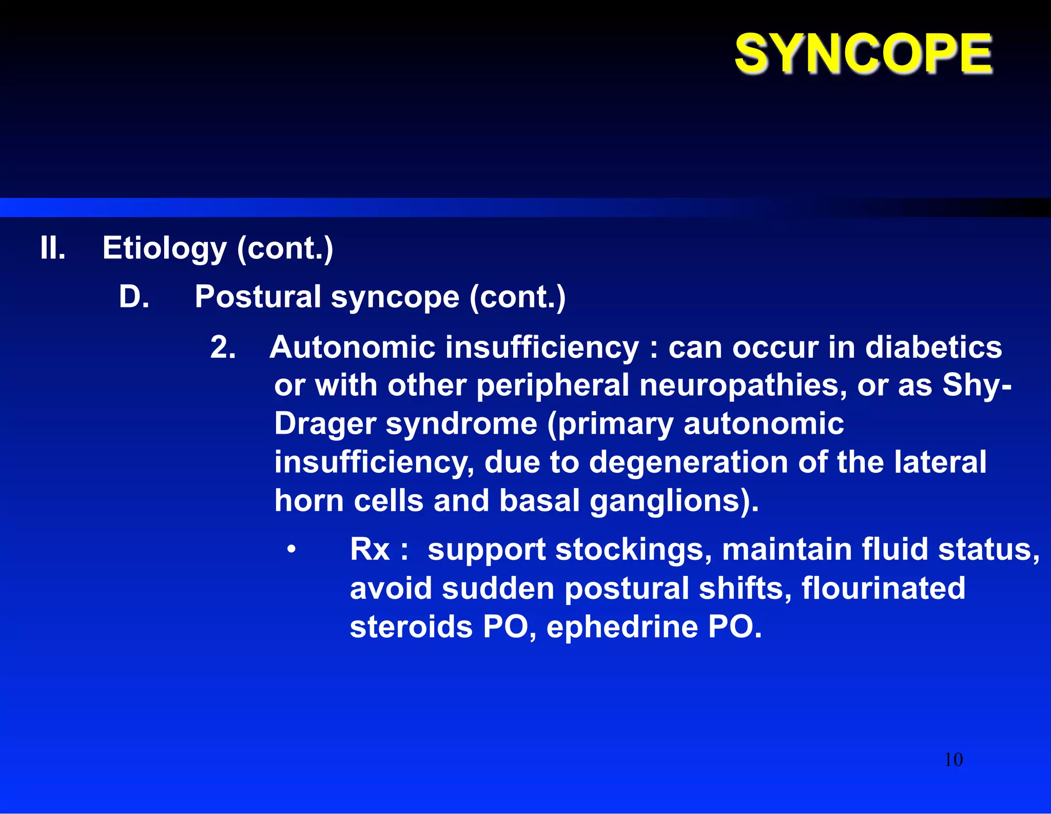 SYNCOPE
II.  Etiology (cont.)
D.  Postural syncope (cont.)
2.  Autonomic insufficiency : can occur in diabetics
or with other peripheral neuropathies, or as Shy-
Drager syndrome (primary autonomic
insufficiency, due to degeneration of the lateral
horn cells and basal ganglions).
•  Rx : support stockings, maintain fluid status,
avoid sudden postural shifts, flourinated
steroids PO, ephedrine PO.
10
 