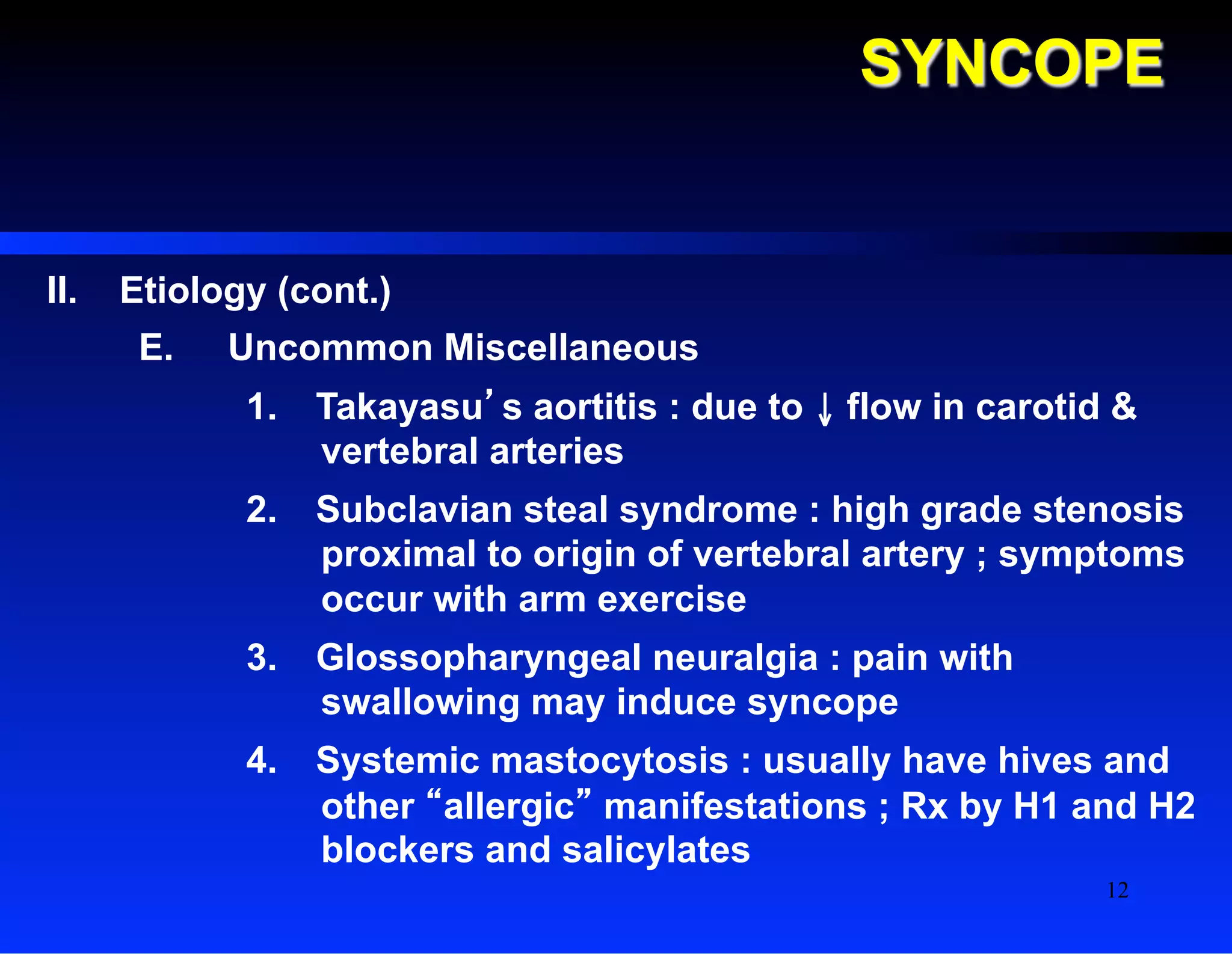 SYNCOPE
II.  Etiology (cont.)
E.  Uncommon Miscellaneous
1.  Takayasu’s aortitis : due to ↓ flow in carotid &
vertebral arteries
2.  Subclavian steal syndrome : high grade stenosis
proximal to origin of vertebral artery ; symptoms
occur with arm exercise
3.  Glossopharyngeal neuralgia : pain with
swallowing may induce syncope
4.  Systemic mastocytosis : usually have hives and
other “allergic” manifestations ; Rx by H1 and H2
blockers and salicylates
12
 