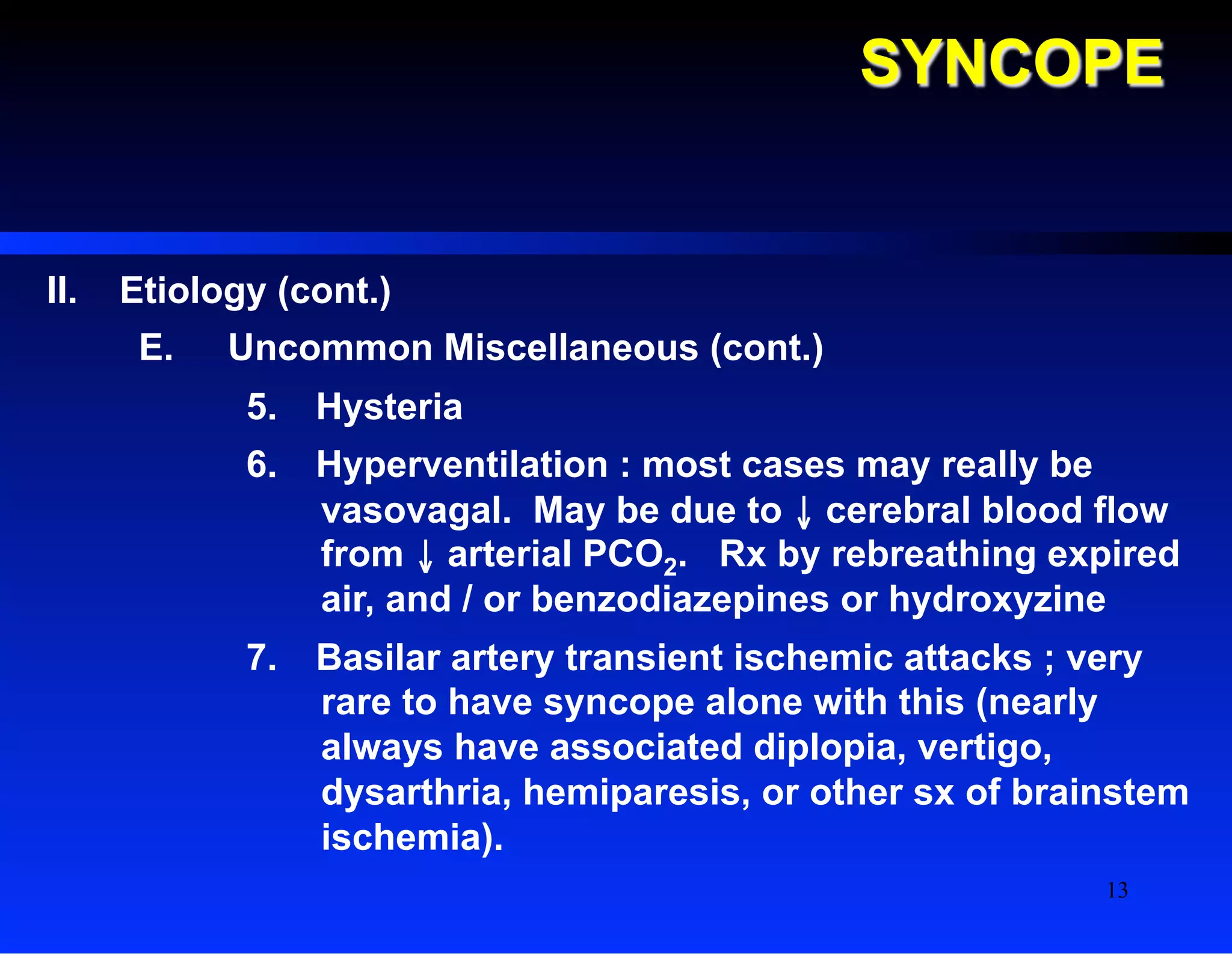 SYNCOPE
II.  Etiology (cont.)
E.  Uncommon Miscellaneous (cont.)
5.  Hysteria
6.  Hyperventilation : most cases may really be
vasovagal. May be due to ↓ cerebral blood flow
from ↓ arterial PCO2. Rx by rebreathing expired
air, and / or benzodiazepines or hydroxyzine
7.  Basilar artery transient ischemic attacks ; very
rare to have syncope alone with this (nearly
always have associated diplopia, vertigo,
dysarthria, hemiparesis, or other sx of brainstem
ischemia).
13
 