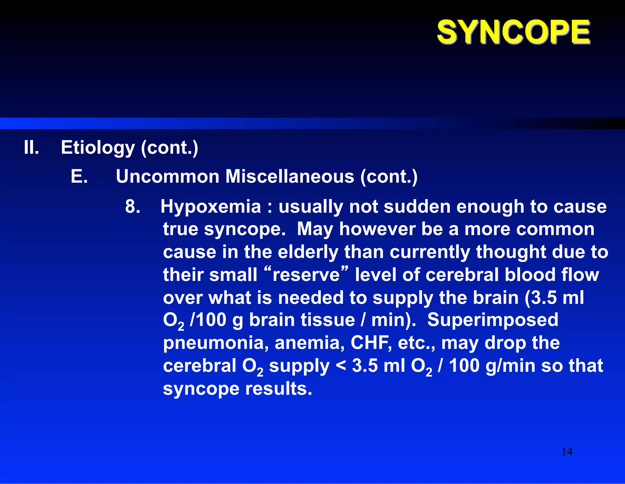 SYNCOPE
II.  Etiology (cont.)
E.  Uncommon Miscellaneous (cont.)
8.  Hypoxemia : usually not sudden enough to cause
true syncope. May however be a more common
cause in the elderly than currently thought due to
their small “reserve” level of cerebral blood flow
over what is needed to supply the brain (3.5 ml
O2 /100 g brain tissue / min). Superimposed
pneumonia, anemia, CHF, etc., may drop the
cerebral O2 supply < 3.5 ml O2 / 100 g/min so that
syncope results.
14
 