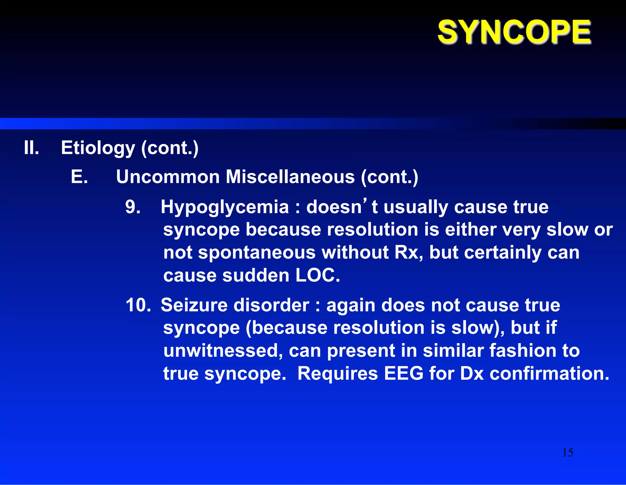 SYNCOPE
II.  Etiology (cont.)
E.  Uncommon Miscellaneous (cont.)
9.  Hypoglycemia : doesn’t usually cause true
syncope because resolution is either very slow or
not spontaneous without Rx, but certainly can
cause sudden LOC.
10.  Seizure disorder : again does not cause true
syncope (because resolution is slow), but if
unwitnessed, can present in similar fashion to
true syncope. Requires EEG for Dx confirmation.
15
 