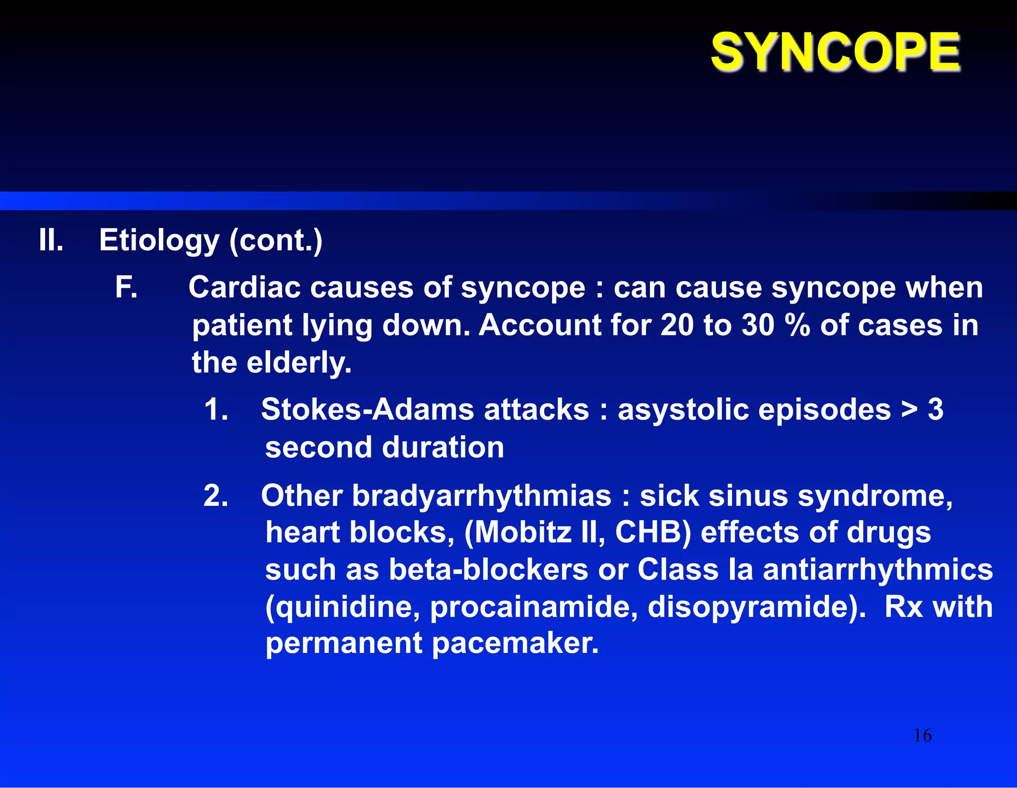 SYNCOPE
II.  Etiology (cont.)
F.  Cardiac causes of syncope : can cause syncope when
patient lying down. Account for 20 to 30 % of cases in
the elderly.
1.  Stokes-Adams attacks : asystolic episodes > 3
second duration
2.  Other bradyarrhythmias : sick sinus syndrome,
heart blocks, (Mobitz II, CHB) effects of drugs
such as beta-blockers or Class Ia antiarrhythmics
(quinidine, procainamide, disopyramide). Rx with
permanent pacemaker.
16
 