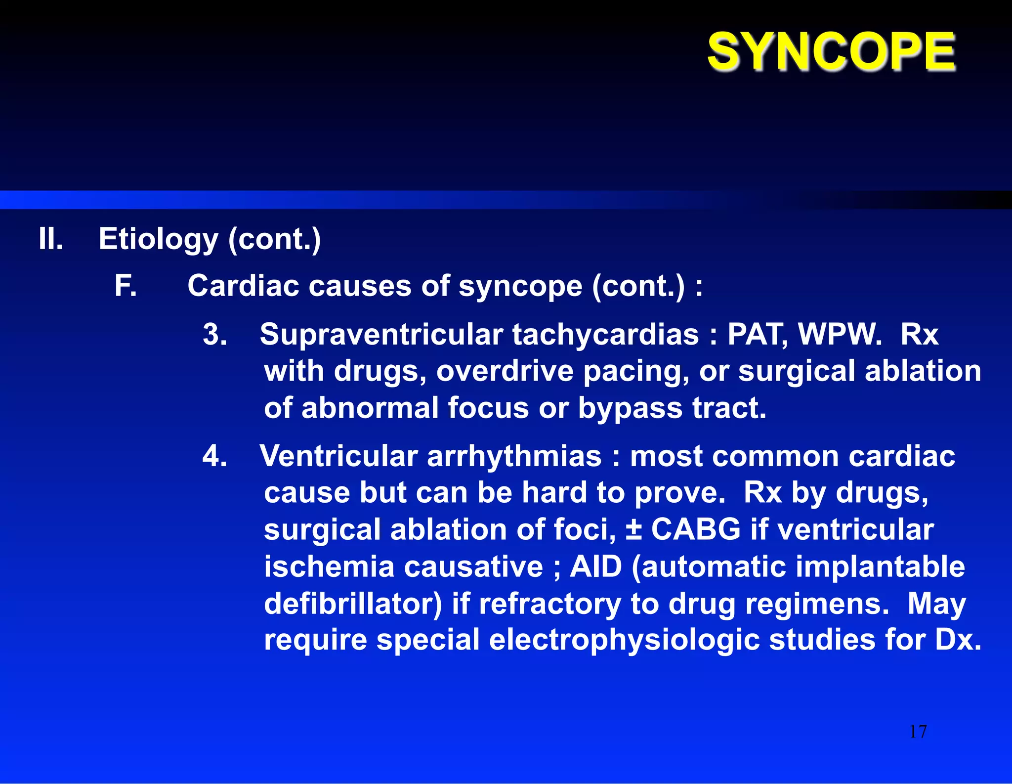 SYNCOPE
II.  Etiology (cont.)
F.  Cardiac causes of syncope (cont.) :
3.  Supraventricular tachycardias : PAT, WPW. Rx
with drugs, overdrive pacing, or surgical ablation
of abnormal focus or bypass tract.
4.  Ventricular arrhythmias : most common cardiac
cause but can be hard to prove. Rx by drugs,
surgical ablation of foci, ± CABG if ventricular
ischemia causative ; AID (automatic implantable
defibrillator) if refractory to drug regimens. May
require special electrophysiologic studies for Dx.
17
 