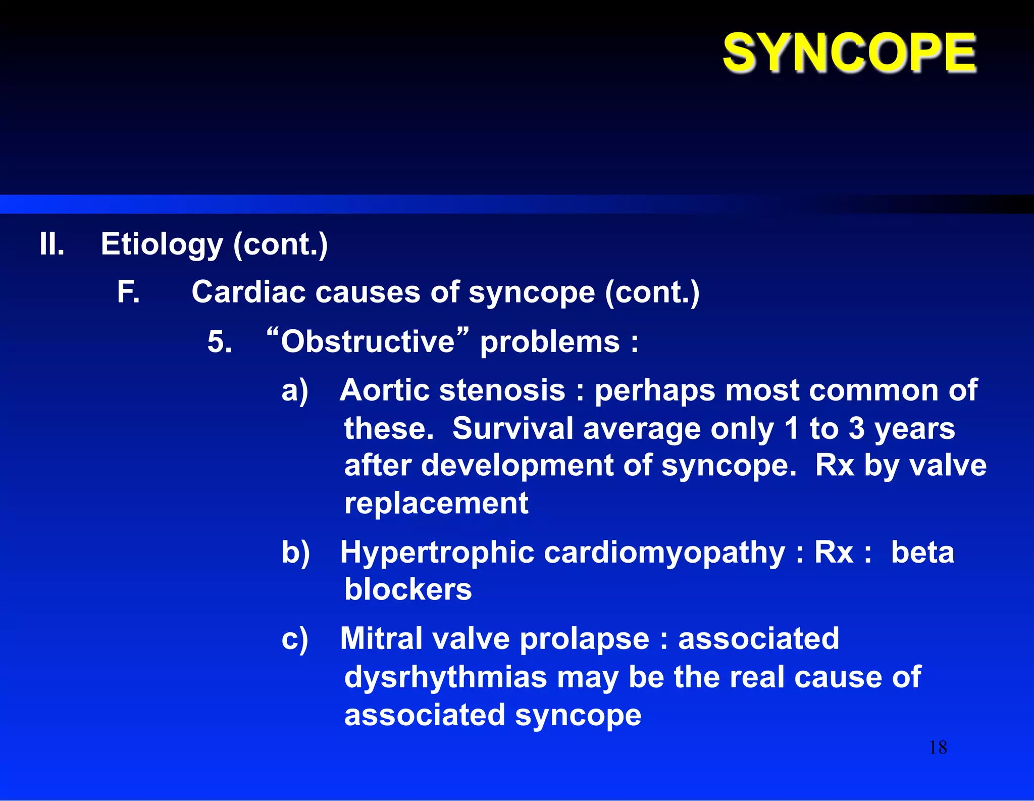 SYNCOPE
II.  Etiology (cont.)
F.  Cardiac causes of syncope (cont.)
5.  “Obstructive” problems :
a)  Aortic stenosis : perhaps most common of
these. Survival average only 1 to 3 years
after development of syncope. Rx by valve
replacement
b)  Hypertrophic cardiomyopathy : Rx : beta
blockers
c)  Mitral valve prolapse : associated
dysrhythmias may be the real cause of
associated syncope
18
 