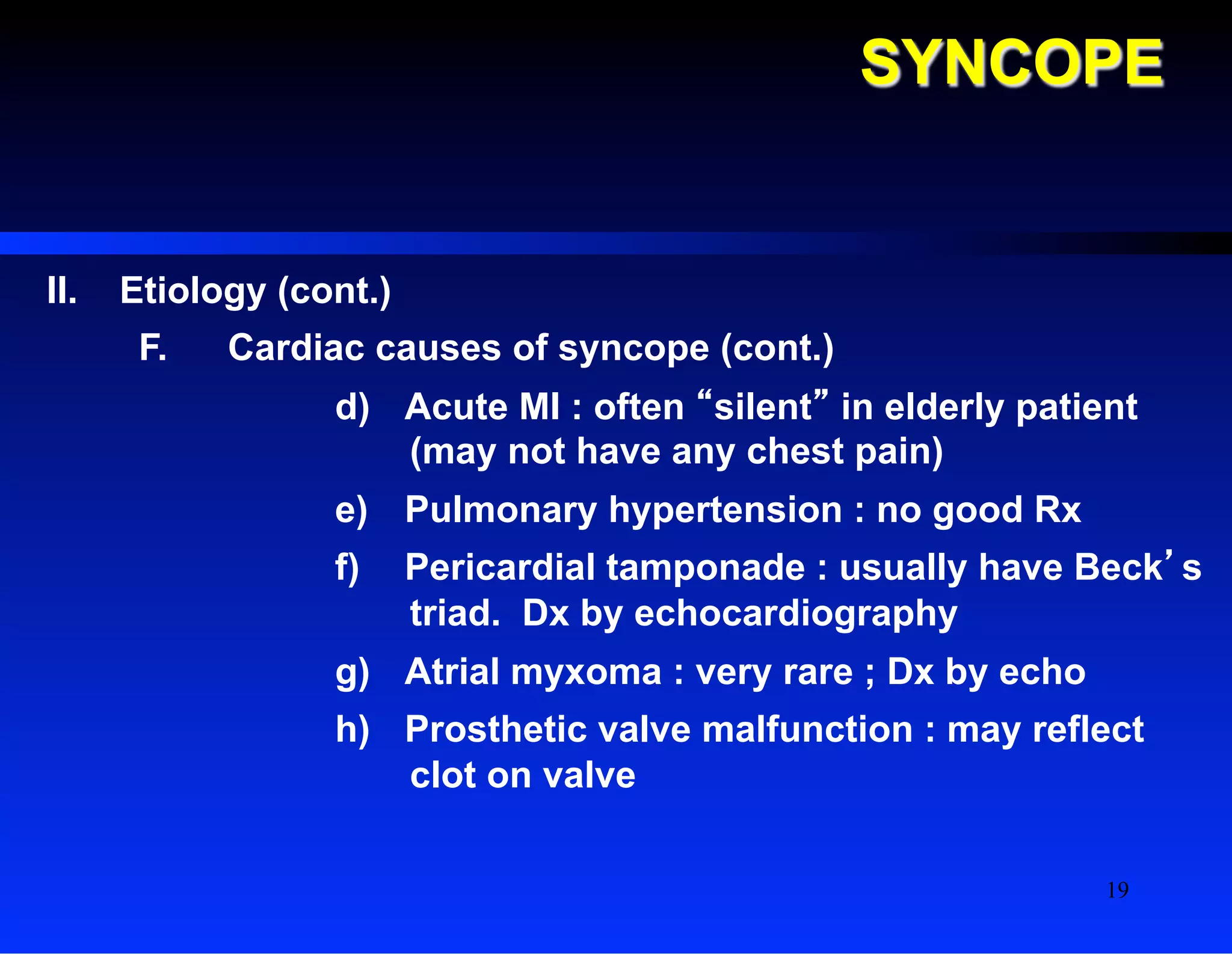 SYNCOPE
II.  Etiology (cont.)
F.  Cardiac causes of syncope (cont.)
d)  Acute MI : often “silent” in elderly patient
(may not have any chest pain)
e)  Pulmonary hypertension : no good Rx
f)  Pericardial tamponade : usually have Beck’s
triad. Dx by echocardiography
g)  Atrial myxoma : very rare ; Dx by echo
h)  Prosthetic valve malfunction : may reflect
clot on valve
19
 