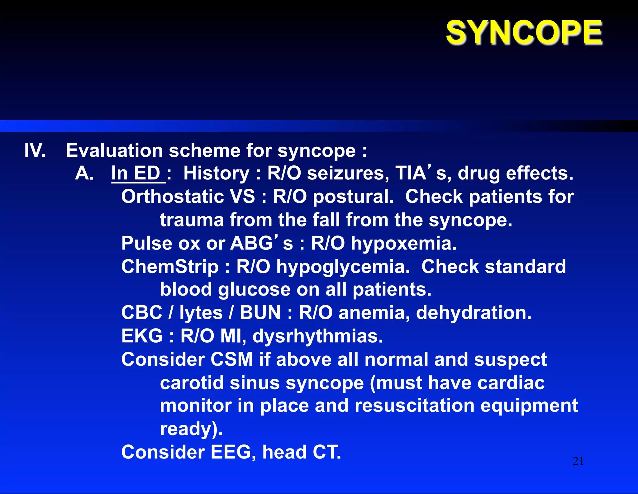 SYNCOPE
IV.  Evaluation scheme for syncope :
A.  In ED : History : R/O seizures, TIA’s, drug effects.
Orthostatic VS : R/O postural. Check patients for
trauma from the fall from the syncope.
Pulse ox or ABG’s : R/O hypoxemia.
ChemStrip : R/O hypoglycemia. Check standard
blood glucose on all patients.
CBC / lytes / BUN : R/O anemia, dehydration.
EKG : R/O MI, dysrhythmias.
Consider CSM if above all normal and suspect
carotid sinus syncope (must have cardiac
monitor in place and resuscitation equipment
ready).
Consider EEG, head CT. 21
 