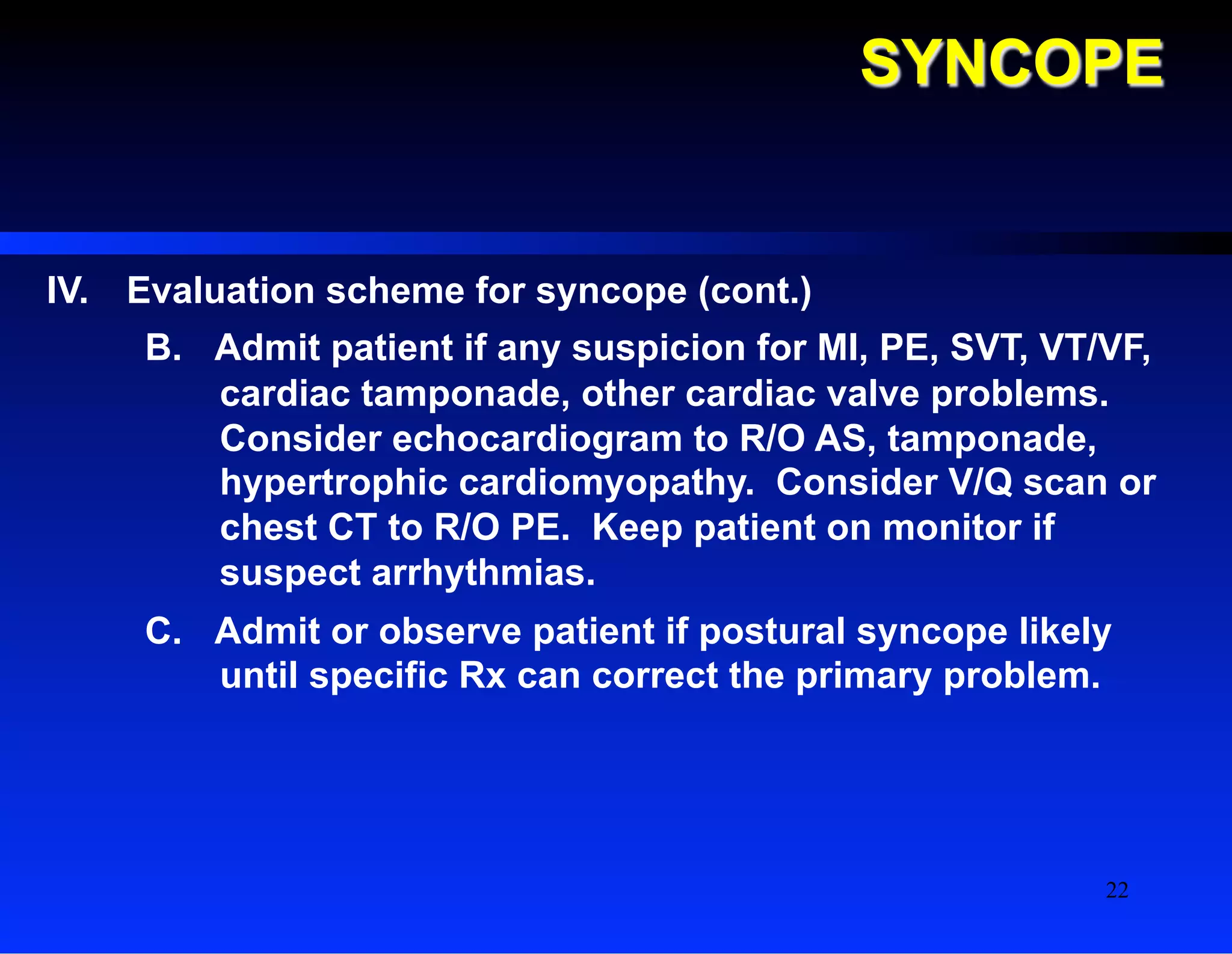 SYNCOPE
IV.  Evaluation scheme for syncope (cont.)
B.  Admit patient if any suspicion for MI, PE, SVT, VT/VF,
cardiac tamponade, other cardiac valve problems.
Consider echocardiogram to R/O AS, tamponade,
hypertrophic cardiomyopathy. Consider V/Q scan or
chest CT to R/O PE. Keep patient on monitor if
suspect arrhythmias.
C.  Admit or observe patient if postural syncope likely
until specific Rx can correct the primary problem.
22
 