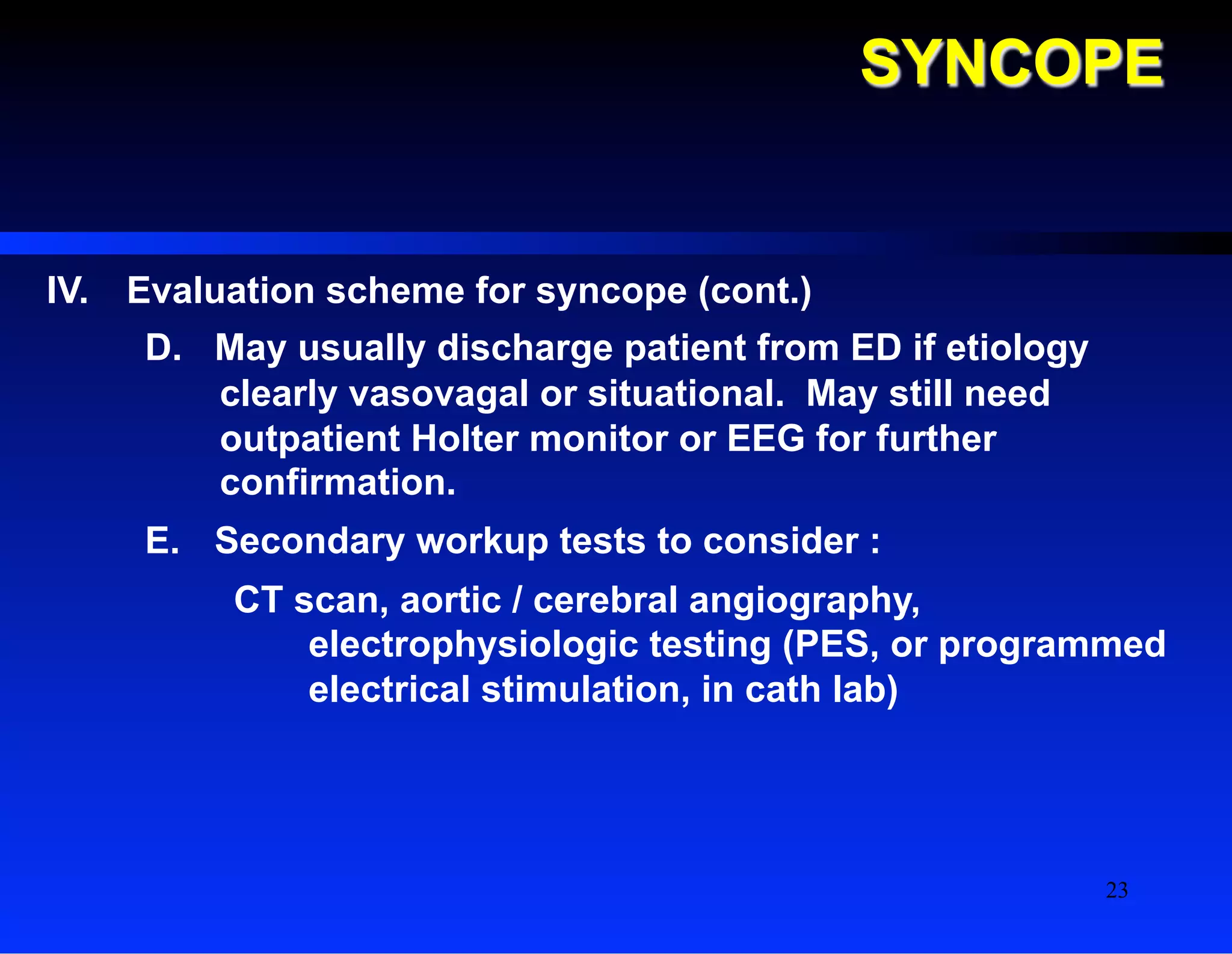 SYNCOPE
IV.  Evaluation scheme for syncope (cont.)
D.  May usually discharge patient from ED if etiology
clearly vasovagal or situational. May still need
outpatient Holter monitor or EEG for further
confirmation.
E.  Secondary workup tests to consider :
CT scan, aortic / cerebral angiography,
electrophysiologic testing (PES, or programmed
electrical stimulation, in cath lab)
23
 