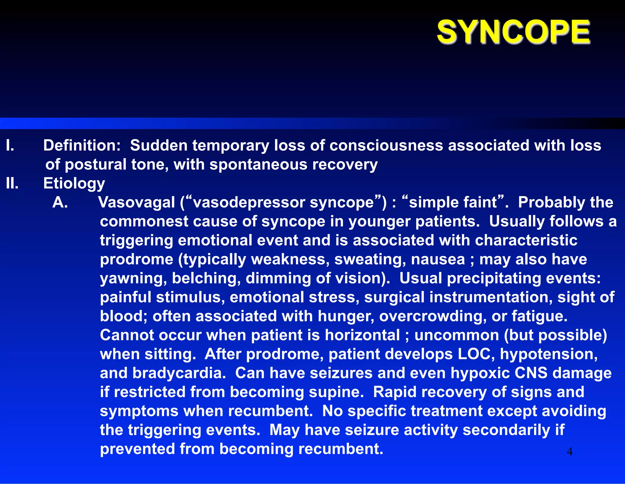 SYNCOPE
I.  Definition: Sudden temporary loss of consciousness associated with loss
of postural tone, with spontaneous recovery
II.  Etiology
A.  Vasovagal (“vasodepressor syncope”) : “simple faint”. Probably the
commonest cause of syncope in younger patients. Usually follows a
triggering emotional event and is associated with characteristic
prodrome (typically weakness, sweating, nausea ; may also have
yawning, belching, dimming of vision). Usual precipitating events:
painful stimulus, emotional stress, surgical instrumentation, sight of
blood; often associated with hunger, overcrowding, or fatigue.
Cannot occur when patient is horizontal ; uncommon (but possible)
when sitting. After prodrome, patient develops LOC, hypotension,
and bradycardia. Can have seizures and even hypoxic CNS damage
if restricted from becoming supine. Rapid recovery of signs and
symptoms when recumbent. No specific treatment except avoiding
the triggering events. May have seizure activity secondarily if
prevented from becoming recumbent. 4
 