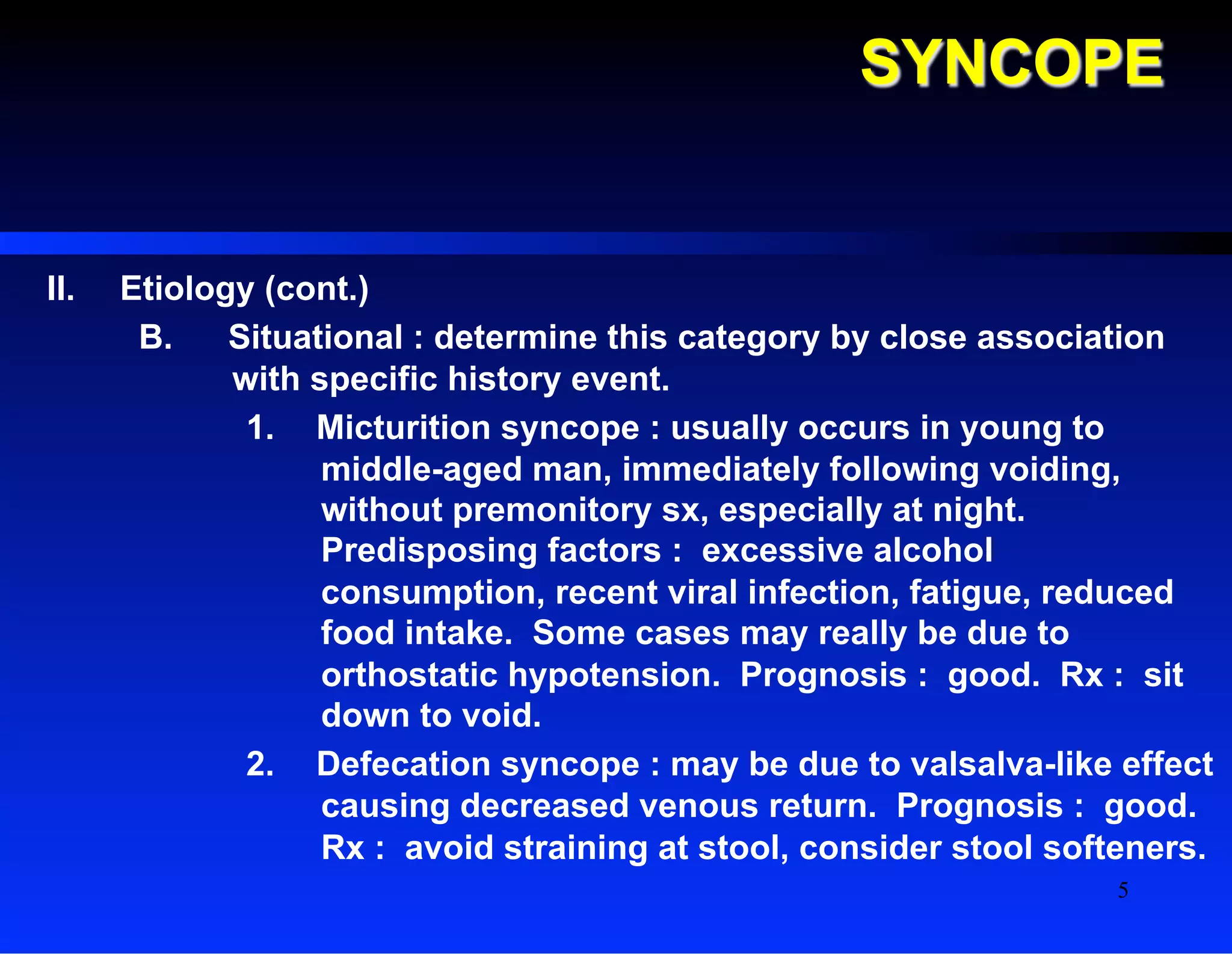 SYNCOPE
II.  Etiology (cont.)
B.  Situational : determine this category by close association
with specific history event.
1.  Micturition syncope : usually occurs in young to
middle-aged man, immediately following voiding,
without premonitory sx, especially at night.
Predisposing factors : excessive alcohol
consumption, recent viral infection, fatigue, reduced
food intake. Some cases may really be due to
orthostatic hypotension. Prognosis : good. Rx : sit
down to void.
2.  Defecation syncope : may be due to valsalva-like effect
causing decreased venous return. Prognosis : good.
Rx : avoid straining at stool, consider stool softeners.
5
 