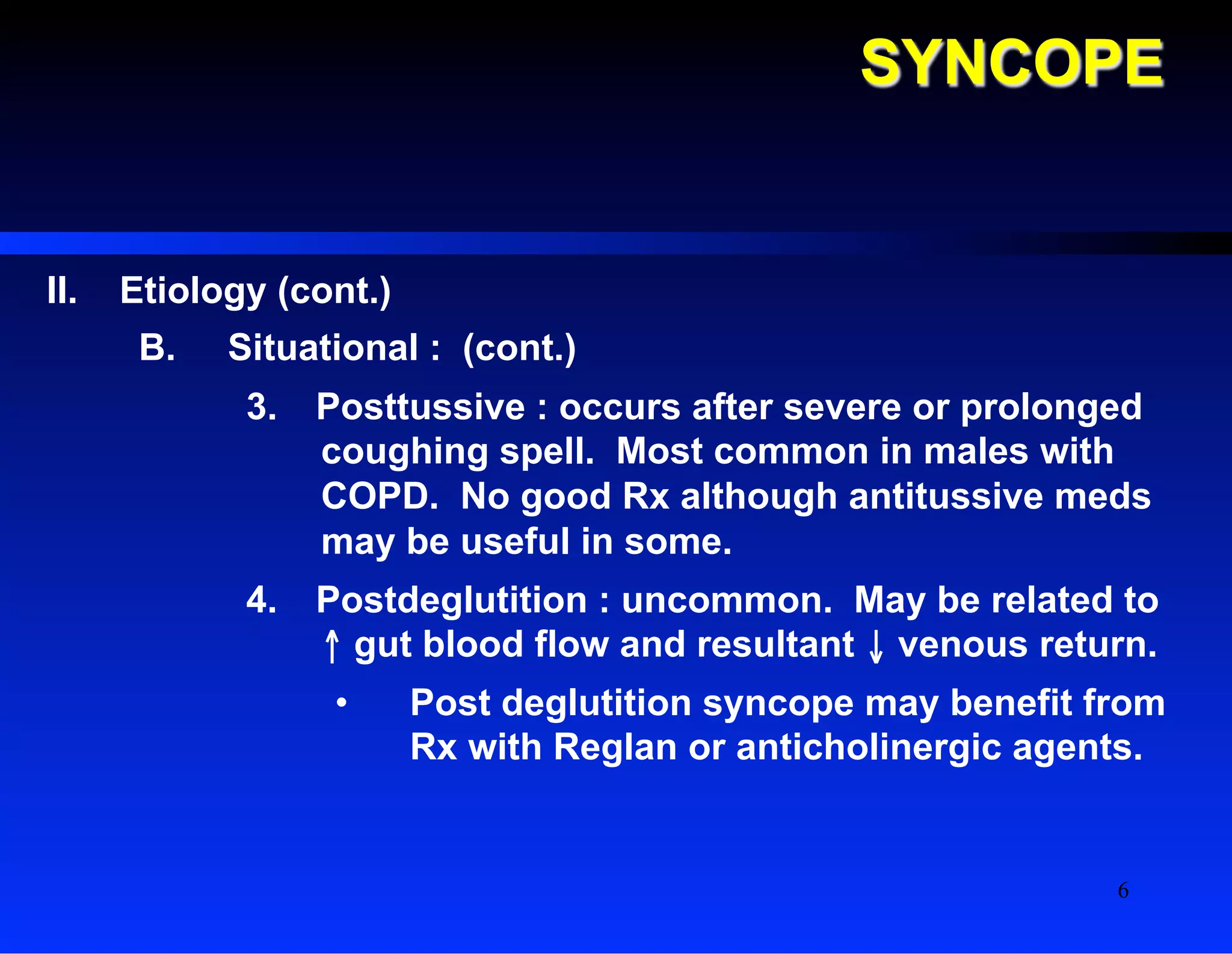 SYNCOPE
II.  Etiology (cont.)
B.  Situational : (cont.)
3.  Posttussive : occurs after severe or prolonged
coughing spell. Most common in males with
COPD. No good Rx although antitussive meds
may be useful in some.
4.  Postdeglutition : uncommon. May be related to
↑ gut blood flow and resultant ↓ venous return.
•  Post deglutition syncope may benefit from
Rx with Reglan or anticholinergic agents.
6
 
