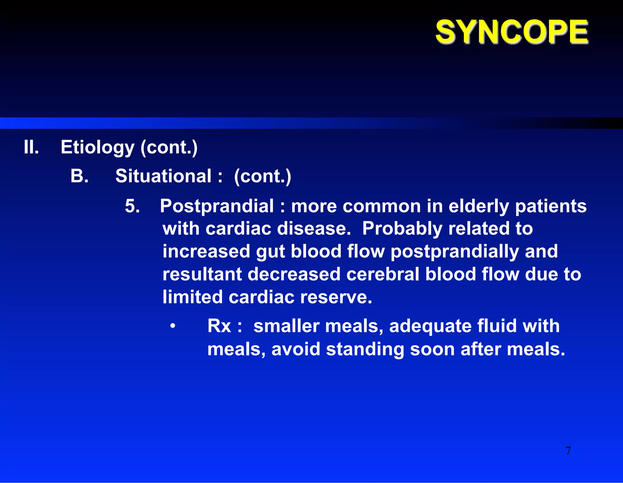 SYNCOPE
II.  Etiology (cont.)
B.  Situational : (cont.)
5.  Postprandial : more common in elderly patients
with cardiac disease. Probably related to
increased gut blood flow postprandially and
resultant decreased cerebral blood flow due to
limited cardiac reserve.
•  Rx : smaller meals, adequate fluid with
meals, avoid standing soon after meals.
7
 
