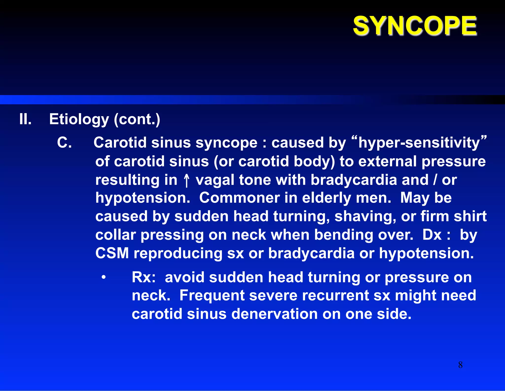SYNCOPE
II.  Etiology (cont.)
C.  Carotid sinus syncope : caused by “hyper-sensitivity”
of carotid sinus (or carotid body) to external pressure
resulting in ↑ vagal tone with bradycardia and / or
hypotension. Commoner in elderly men. May be
caused by sudden head turning, shaving, or firm shirt
collar pressing on neck when bending over. Dx : by
CSM reproducing sx or bradycardia or hypotension.
•  Rx: avoid sudden head turning or pressure on
neck. Frequent severe recurrent sx might need
carotid sinus denervation on one side.
8
 
