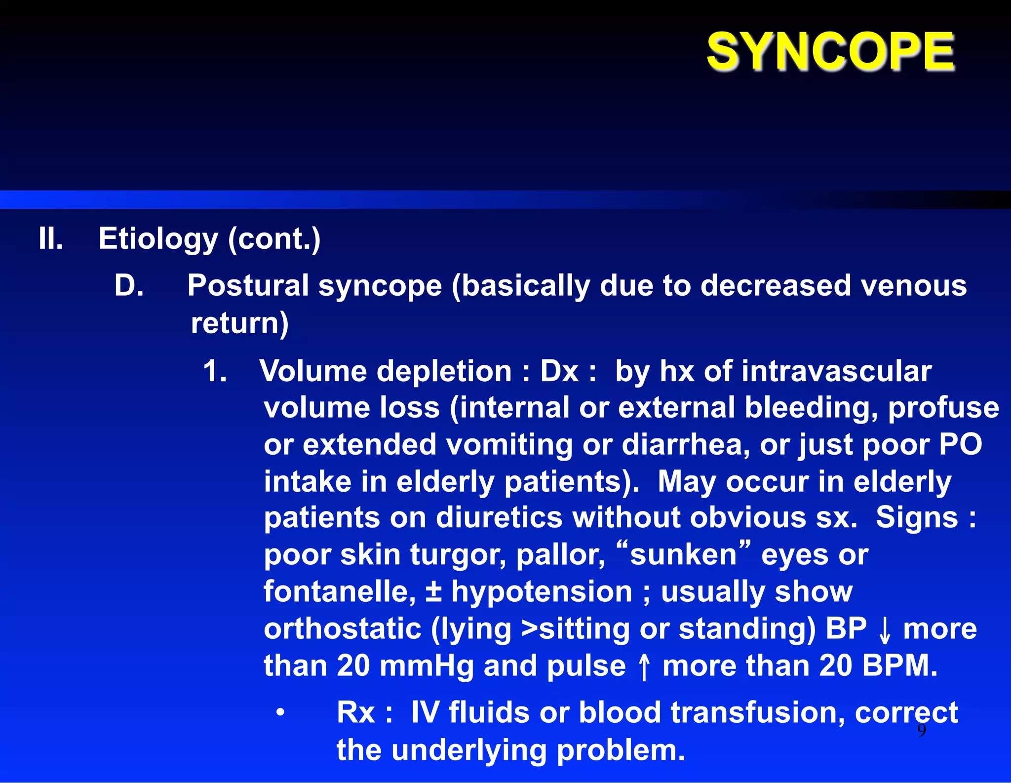 SYNCOPE
II.  Etiology (cont.)
D.  Postural syncope (basically due to decreased venous
return)
1.  Volume depletion : Dx : by hx of intravascular
volume loss (internal or external bleeding, profuse
or extended vomiting or diarrhea, or just poor PO
intake in elderly patients). May occur in elderly
patients on diuretics without obvious sx. Signs :
poor skin turgor, pallor, “sunken” eyes or
fontanelle, ± hypotension ; usually show
orthostatic (lying >sitting or standing) BP ↓ more
than 20 mmHg and pulse ↑ more than 20 BPM.
•  Rx : IV fluids or blood transfusion, correct
the underlying problem.
9
 