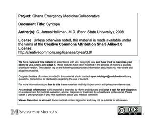 Project: Ghana Emergency Medicine Collaborative
Document Title: Syncope
Author(s): C. James Holliman, M.D. (Penn State University), 2008
License: Unless otherwise noted, this material is made available under
the terms of the Creative Commons Attribution Share Alike-3.0
License:
http://creativecommons.org/licenses/by-sa/3.0/
We have reviewed this material in accordance with U.S. Copyright Law and have tried to maximize your
ability to use, share, and adapt it. These lectures have been modified in the process of making a publicly
shareable version. The citation key on the following slide provides information about how you may share and
adapt this material.
Copyright holders of content included in this material should contact open.michigan@umich.edu with any
questions, corrections, or clarification regarding the use of content.
For more information about how to cite these materials visit http://open.umich.edu/privacy-and-terms-use.
Any medical information in this material is intended to inform and educate and is not a tool for self-diagnosis
or a replacement for medical evaluation, advice, diagnosis or treatment by a healthcare professional. Please
speak to your physician if you have questions about your medical condition.
Viewer discretion is advised: Some medical content is graphic and may not be suitable for all viewers.
1
 