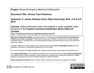 Project: Ghana Emergency Medicine Collaborative
Document Title: Urinary Tract Infections
Author(s): C. James Holliman (Penn State University), M.D., F.A.C.E.P.
2012
License: Unless otherwise noted, this material is made available under
the terms of the Creative Commons Attribution Share Alike-3.0
License:
http://creativecommons.org/licenses/by-sa/3.0/
We have reviewed this material in accordance with U.S. Copyright Law and have tried to maximize your
ability to use, share, and adapt it. These lectures have been modified in the process of making a publicly
shareable version. The citation key on the following slide provides information about how you may share and
adapt this material.
Copyright holders of content included in this material should contact open.michigan@umich.edu with any
questions, corrections, or clarification regarding the use of content.
For more information about how to cite these materials visit http://open.umich.edu/privacy-and-terms-use.
Any medical information in this material is intended to inform and educate and is not a tool for self-diagnosis
or a replacement for medical evaluation, advice, diagnosis or treatment by a healthcare professional. Please
speak to your physician if you have questions about your medical condition.
Viewer discretion is advised: Some medical content is graphic and may not be suitable for all viewers.

1

 