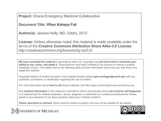 Project: Ghana Emergency Medicine Collaborative
Document Title: When Kidneys Fail
Author(s): Jessica Holly, MD, (Utah), 2013
License: Unless otherwise noted, this material is made available under the
terms of the Creative Commons Attribution Share Alike-3.0 License:
http://creativecommons.org/licenses/by-sa/3.0/
We have reviewed this material in accordance with U.S. Copyright Law and have tried to maximize your
ability to use, share, and adapt it. These lectures have been modified in the process of making a publicly
shareable version. The citation key on the following slide provides information about how you may share and
adapt this material.
Copyright holders of content included in this material should contact open.michigan@umich.edu with any
questions, corrections, or clarification regarding the use of content.
For more information about how to cite these materials visit http://open.umich.edu/privacy-and-terms-use.
Any medical information in this material is intended to inform and educate and is not a tool for self-diagnosis
or a replacement for medical evaluation, advice, diagnosis or treatment by a healthcare professional. Please
speak to your physician if you have questions about your medical condition.
Viewer discretion is advised: Some medical content is graphic and may not be suitable for all viewers.
1
 