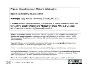 Project: Ghana Emergency Medicine Collaborative
Document Title: My Bougie and Me
Author(s): Vijay Kairam (University of Utah), MD 2012
License: Unless otherwise noted, this material is made available under the
terms of the Creative Commons Attribution Share Alike-3.0 License:
http://creativecommons.org/licenses/by-sa/3.0/
We have reviewed this material in accordance with U.S. Copyright Law and have tried to maximize your
ability to use, share, and adapt it. These lectures have been modified in the process of making a publicly
shareable version. The citation key on the following slide provides information about how you may share and
adapt this material.
Copyright holders of content included in this material should contact open.michigan@umich.edu with any
questions, corrections, or clarification regarding the use of content.
For more information about how to cite these materials visit http://open.umich.edu/privacy-and-terms-use.
Any medical information in this material is intended to inform and educate and is not a tool for self-diagnosis
or a replacement for medical evaluation, advice, diagnosis or treatment by a healthcare professional. Please
speak to your physician if you have questions about your medical condition.
Viewer discretion is advised: Some medical content is graphic and may not be suitable for all viewers.

1

 