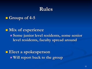 Rules
  Groups
  Mix

of 4-5

of experience

  Some

junior level residents, some senior
level residents, faculty spread around

  Elect
  Will

a spokesperson
report back to the group
12

 