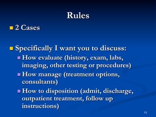 Rules
  2

Cases

  Specifically

I want you to discuss:

  How

evaluate (history, exam, labs,
imaging, other testing or procedures)
  How manage (treatment options,
consultants)
  How to disposition (admit, discharge,
outpatient treatment, follow up
instructions)
13

 