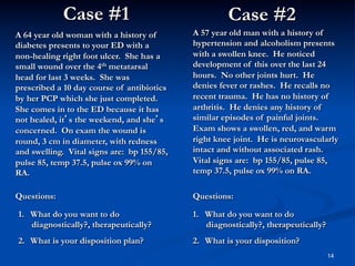 Case #1

Case #2

A 64 year old woman with a history of
diabetes presents to your ED with a
non-healing right foot ulcer. She has a
small wound over the 4th metatarsal
head for last 3 weeks. She was
prescribed a 10 day course of antibiotics
by her PCP which she just completed.
She comes in to the ED because it has
not healed, it’s the weekend, and she’s
concerned. On exam the wound is
round, 3 cm in diameter, with redness
and swelling. Vital signs are: bp 155/85,
pulse 85, temp 37.5, pulse ox 99% on
RA.

A 57 year old man with a history of
hypertension and alcoholism presents
with a swollen knee. He noticed
development of this over the last 24
hours. No other joints hurt. He
denies fever or rashes. He recalls no
recent trauma. He has no history of
arthritis. He denies any history of
similar episodes of painful joints.
Exam shows a swollen, red, and warm
right knee joint. He is neurovascularly
intact and without associated rash.
Vital signs are: bp 155/85, pulse 85,
temp 37.5, pulse ox 99% on RA.

Questions:

Questions:

1.  What do you want to do
diagnostically?, therapeutically?

1.  What do you want to do
diagnostically?, therapeutically?

2.  What is your disposition plan?

2.  What is your disposition?
14

 