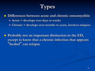 Types
 

Differences between acute and chronic osteomyelitis
 
 

 

Acute = develops over days to weeks
Chronic = develops over months to years, involves relapses

Probably not an important distinction in the ED,
except to know that a chronic infection that appears
“healed” can relapse

17

 