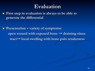 Evaluation
 

First step in evaluation is always to be able to
generate the differential

 

Presentation – variety of symptoms:
open wound with exposed bone → draining sinus
tract→ local swelling with bone pain tenderness

18

 
