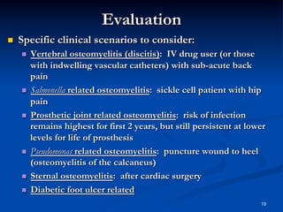 Evaluation
 

Specific clinical scenarios to consider:
Vertebral osteomyelitis (discitis): IV drug user (or those
with indwelling vascular catheters) with sub-acute back
pain
  Salmonella related osteomyelitis: sickle cell patient with hip
pain
  Prosthetic joint related osteomyelitis: risk of infection
remains highest for first 2 years, but still persistent at lower
levels for life of prosthesis
  Pseudomonas related osteomyelitis: puncture wound to heel
(osteomyelitis of the calcaneus)
  Sternal osteomyelitis: after cardiac surgery
  Diabetic foot ulcer related
 

19

 
