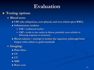 Evaluation
 

Testing options
 

Blood tests:
CBC (the ubiquitous, over-played, and over-relied-upon WBC)
  Inflammatory markers
 

 
 

 

 

ESR – traditional marker
CRP – tends to rise earlier in illness, probably more reliable in
following response to treatment

Blood cultures – attempt to isolate the organism (although bone
biopsy with culture is gold standard)

Imaging:
Plain films
  US
  CT
  MRI
  Bone scan
 

21

 