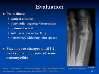 Evaluation
 

Plain films:
 
 
 
 
 

 

cortical erosions
bony radiolucencies/destruction
periosteal reaction
soft tissue gas or swelling
narrowing/widening joint spaces

May not see changes until 1-2
weeks into an episode of acute
osteomyelitis

Learch TJ and Gentili A. Advanced Imaging of the Diabetic Foot and Its
Complications. American Journal of Roentgenology; 2000:175(5):1328.

Source undetermined
22

 