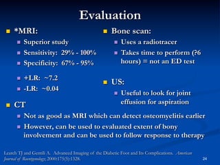 Evaluation
 

*MRI:
 
 
 
 
 

 

 

Superior study
Sensitivity: 29% - 100%
Specificity: 67% - 95%
+LR: ~7.2
-LR: ~0.04

CT

Bone scan:
Uses a radiotracer
  Takes time to perform (?6
hours) = not an ED test
 

 

US:
 

Useful to look for joint
effusion for aspiration

Not as good as MRI which can detect osteomyelitis earlier
  However, can be used to evaluated extent of bony
involvement and can be used to follow response to therapy
 

Learch TJ and Gentili A. Advanced Imaging of the Diabetic Foot and Its Complications. American
Journal of Roentgenology; 2000:175(5):1328.

24

 