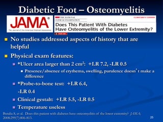 Diabetic Foot – Osteomyelitis
 

 

No studies addressed aspects of history that are
helpful
Physical exam features:
 

*Ulcer area larger than 2 cm2: +LR 7.2, -LR 0.5
 

 

 
 

Presence/absence of erythema, swelling, purulence doesn’t make a
difference

*Probe-to-bone test: +LR 6.4,
-LR 0.4
Clinical gestalt: +LR 5.5, -LR 0.5
Temperature useless

Butalia S, et al. Does this patient with diabetes have osteomyelitis of the lower extremity? JAMA;
2008:299(7):806-813.

25

 