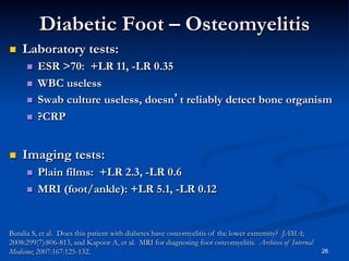 Diabetic Foot – Osteomyelitis
 

Laboratory tests:
 
 
 
 

 

ESR >70: +LR 11, -LR 0.35
WBC useless
Swab culture useless, doesn’t reliably detect bone organism
?CRP

Imaging tests:
 
 

Plain films: +LR 2.3, -LR 0.6
MRI (foot/ankle): +LR 5.1, -LR 0.12

Butalia S, et al. Does this patient with diabetes have osteomyelitis of the lower extremity? JAMA;
2008:299(7):806-813, and Kapoor A, et al. MRI for diagnosing foot osteomyelitis. Archives of Internal
Medicine; 2007:167:125-132.

26

 