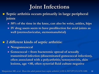 Joint Infections
 

Septic arthritis occurs primarily in large peripheral
joints
50% of the time in the knee, can also be wrist, ankles, hips
  IV drug users seem to have predilection for axial joints as
well (sternoclavicular, sternomanubrial)
 

 

2 different kinds of septic arthritis:
Nongonococcal
  Gonococcal – from bacteremic spread of sexually
transmitted infection (disseminated gonococcal infection),
often associated with a polyarthritis/tenosynovitis, skin
lesions, age <40, often synovial fluid culture negative
 

Margaretten ME, et al. Does this adult patient have septic arthritis? JAMA; 2007:297(13):1478-1488.

32

 