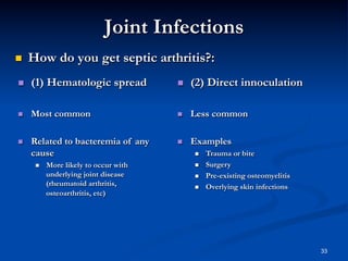 Joint Infections
 

How do you get septic arthritis?:

 

(1) Hematologic spread

 

(2) Direct innoculation

 

Most common

 

Less common

 

Related to bacteremia of any
cause

 

Examples

 

More likely to occur with
underlying joint disease
(rheumatoid arthritis,
osteoarthritis, etc)

 
 
 
 

Trauma or bite
Surgery
Pre-existing osteomyelitis
Overlying skin infections

33

 