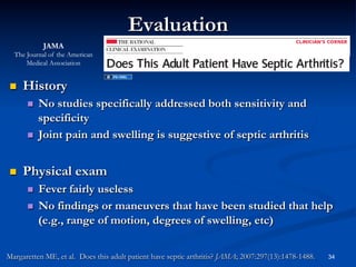 Evaluation
JAMA
The Journal of the American
Medical Association

 

History
No studies specifically addressed both sensitivity and
specificity
  Joint pain and swelling is suggestive of septic arthritis
 

 

Physical exam
Fever fairly useless
  No findings or maneuvers that have been studied that help
(e.g., range of motion, degrees of swelling, etc)
 

Margaretten ME, et al. Does this adult patient have septic arthritis? JAMA; 2007:297(13):1478-1488.

34

 