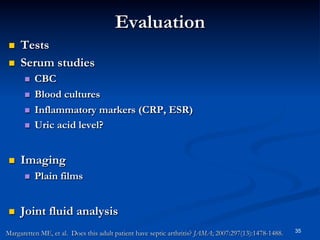 Evaluation
 
 

Tests
Serum studies
 
 
 
 

 

Imaging
 

 

CBC
Blood cultures
Inflammatory markers (CRP, ESR)
Uric acid level?

Plain films

Joint fluid analysis

Margaretten ME, et al. Does this adult patient have septic arthritis? JAMA; 2007:297(13):1478-1488.

35

 