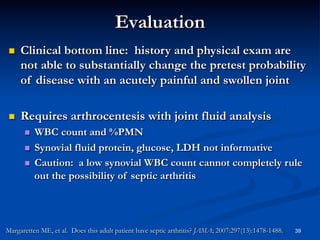 Evaluation
 

Clinical bottom line: history and physical exam are
not able to substantially change the pretest probability
of disease with an acutely painful and swollen joint

 

Requires arthrocentesis with joint fluid analysis
WBC count and %PMN
  Synovial fluid protein, glucose, LDH not informative
  Caution: a low synovial WBC count cannot completely rule
out the possibility of septic arthritis
 

Margaretten ME, et al. Does this adult patient have septic arthritis? JAMA; 2007:297(13):1478-1488.

39

 