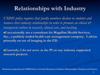 Relationships with Industry
UMMS policy requires that faculty members disclose to students and
trainees their industry relationships in order to promote an ethical &
transparent culture in research, clinical care, and teaching.
 I

occasionally am a consultant for Magellan Health Services,
Inc., a publicly traded health care management company. I advise
primarily on use of imaging in the ED.
 Currently,

I do not serve as the PI on any industry supported
research projects.

Disclosure required by the UMMS Policy on Faculty Disclosure of Industry Relationships to Students and Trainees.
4

 