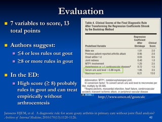Evaluation
 

7 variables to score, 13
total points

 

Authors suggest:
 
 

 

≤4 or less rules out gout
≥8 or more rules in gout

In the ED:
 

High score (≥ 8) probably
rules in gout and can treat
empirically without
arthrocentesis

http://www.umcn.nl/goutcalc

Janssens HJEM, et al. A diagnostic rule for acute gouty arthritis in primary care without joint fluid analysis?
42
Archives of Internal Medicine; 2010:170(13):1120-1126.

 