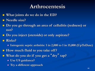 Arthrocentesis
 
 
 

 
 

What joints do we do in the ED?
Needle size?
Do you go through an area of cellulitis (redness) or
not?
Do you inject (steroids) or only aspirate?
Risks?
 

 
 

Iatrogenic septic arthritis: 1 in 2,000 to 1 in 15,000 (UpToDate)

How much fluid to you take off ?
What do you do if you get a “dry” tap?
 
 

Use US guidance?
Try a different approach
44

 
